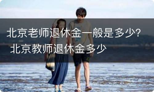 北京老师退休金一般是多少？ 北京教师退休金多少