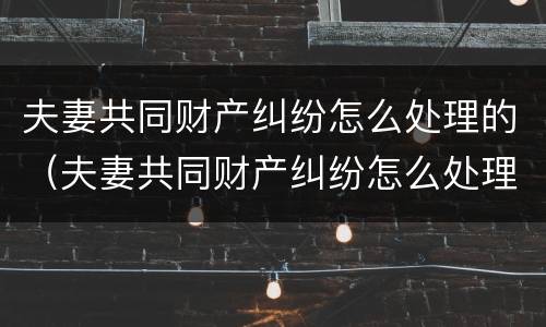 夫妻共同财产纠纷怎么处理的（夫妻共同财产纠纷怎么处理的呢）