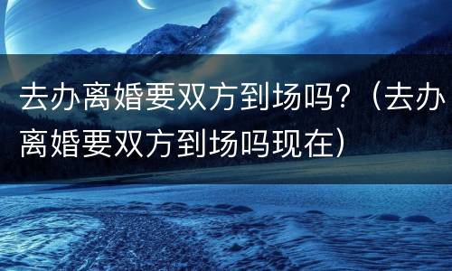 去办离婚要双方到场吗?（去办离婚要双方到场吗现在）