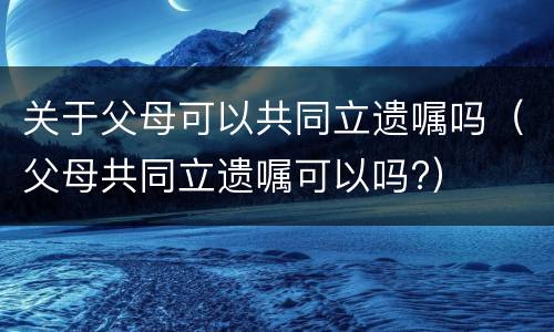 关于父母可以共同立遗嘱吗（父母共同立遗嘱可以吗?）