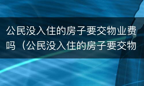 公民没入住的房子要交物业费吗（公民没入住的房子要交物业费吗怎么交）
