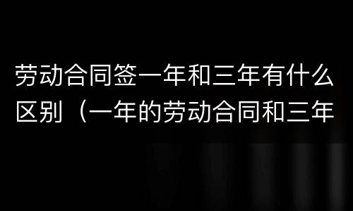 劳动合同签一年和三年有什么区别（一年的劳动合同和三年的劳动合同有什么区别）