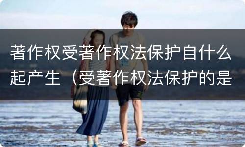 著作权受著作权法保护自什么起产生（受著作权法保护的是）