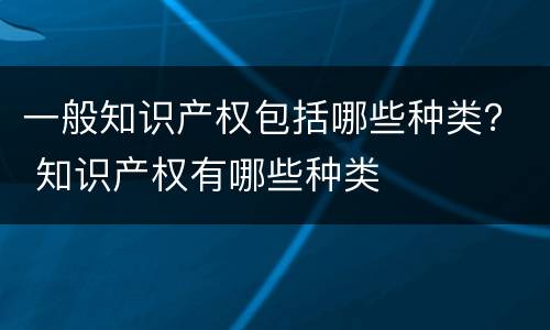 一般知识产权包括哪些种类？ 知识产权有哪些种类