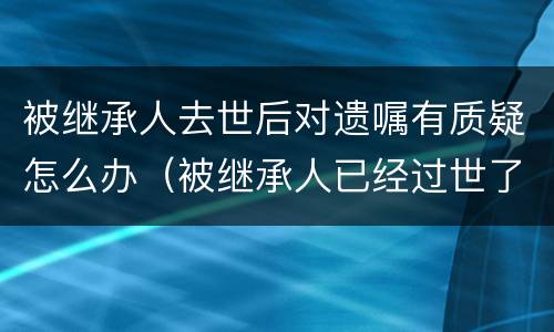被继承人去世后对遗嘱有质疑怎么办（被继承人已经过世了,遗嘱有效期有多久）