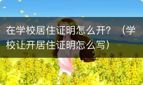 在学校居住证明怎么开？（学校让开居住证明怎么写）