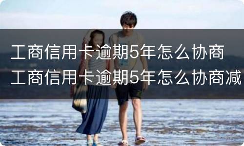 工商信用卡逾期5年怎么协商 工商信用卡逾期5年怎么协商减免