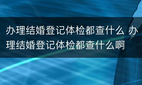 办理结婚登记体检都查什么 办理结婚登记体检都查什么啊