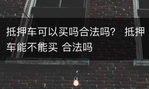 抵押车可以买吗合法吗？ 抵押车能不能买 合法吗