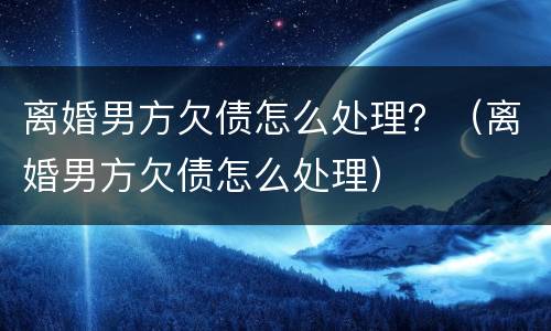 离婚男方欠债怎么处理？（离婚男方欠债怎么处理）