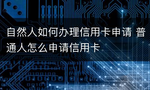 自然人如何办理信用卡申请 普通人怎么申请信用卡