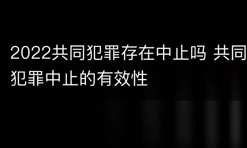 2022共同犯罪存在中止吗 共同犯罪中止的有效性