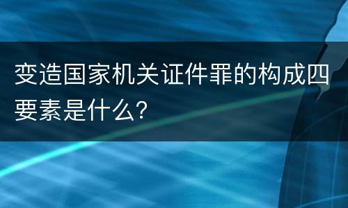 变造国家机关证件罪的构成四要素是什么？