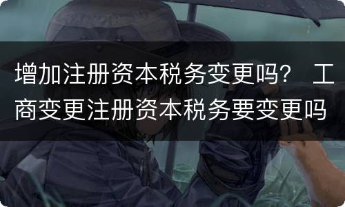 增加注册资本税务变更吗？ 工商变更注册资本税务要变更吗