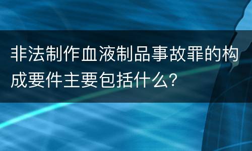 非法制作血液制品事故罪的构成要件主要包括什么？