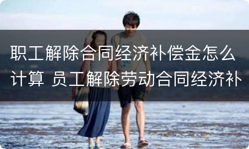 职工解除合同经济补偿金怎么计算 员工解除劳动合同经济补偿金怎么算