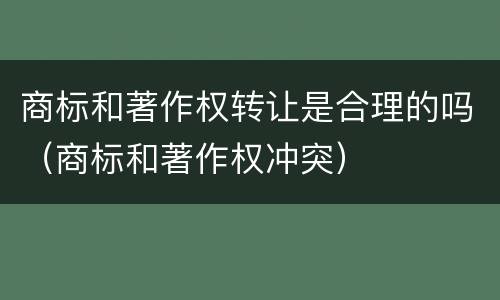 商标和著作权转让是合理的吗（商标和著作权冲突）