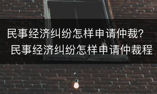 民事经济纠纷怎样申请仲裁？ 民事经济纠纷怎样申请仲裁程序