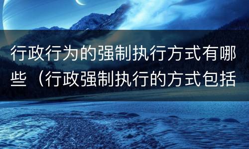 行政行为的强制执行方式有哪些（行政强制执行的方式包括什么）