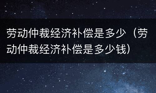 劳动仲裁经济补偿是多少（劳动仲裁经济补偿是多少钱）