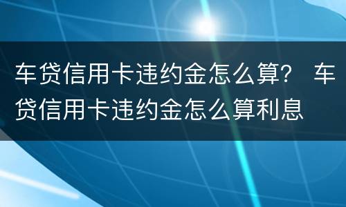 车贷信用卡违约金怎么算？ 车贷信用卡违约金怎么算利息