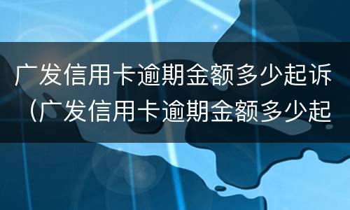 广发信用卡逾期金额多少起诉（广发信用卡逾期金额多少起诉有效）