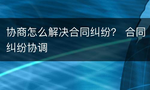 协商怎么解决合同纠纷？ 合同纠纷协调