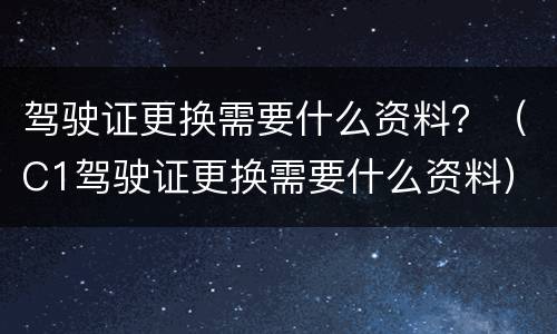 驾驶证更换需要什么资料？（C1驾驶证更换需要什么资料）