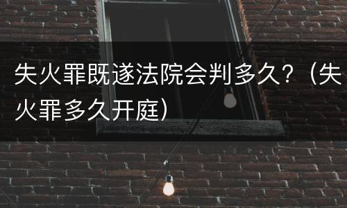 失火罪既遂法院会判多久?（失火罪多久开庭）