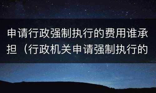 申请行政强制执行的费用谁承担（行政机关申请强制执行的费用谁承担）