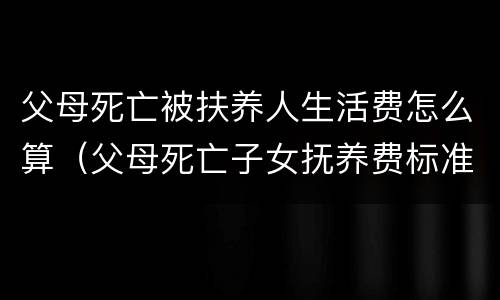 父母死亡被扶养人生活费怎么算（父母死亡子女抚养费标准2018）