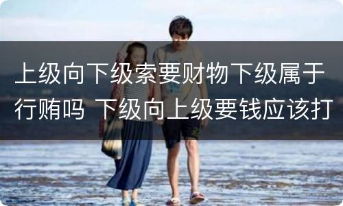 上级向下级索要财物下级属于行贿吗 下级向上级要钱应该打什么报告