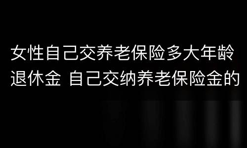 女性自己交养老保险多大年龄退休金 自己交纳养老保险金的女士多大年龄可以办理退休