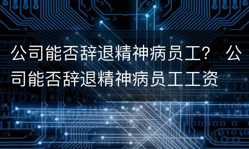 公司能否辞退精神病员工？ 公司能否辞退精神病员工工资