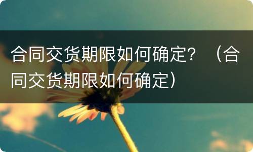 合同交货期限如何确定？（合同交货期限如何确定）