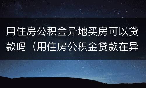 用住房公积金异地买房可以贷款吗（用住房公积金贷款在异地买房能贷款吗）