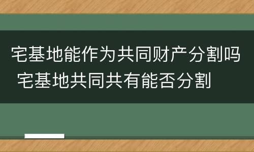 宅基地能作为共同财产分割吗 宅基地共同共有能否分割