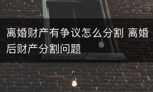 离婚财产有争议怎么分割 离婚后财产分割问题