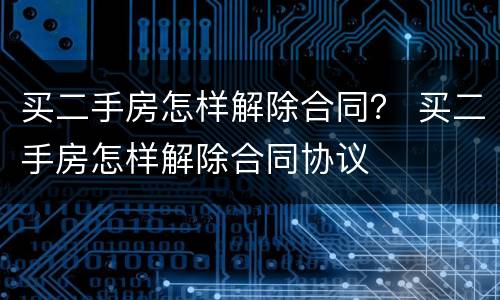 买二手房怎样解除合同？ 买二手房怎样解除合同协议