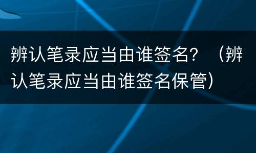 辨认笔录应当由谁签名？（辨认笔录应当由谁签名保管）
