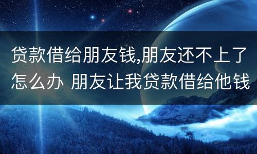 贷款借给朋友钱,朋友还不上了怎么办 朋友让我贷款借给他钱不还