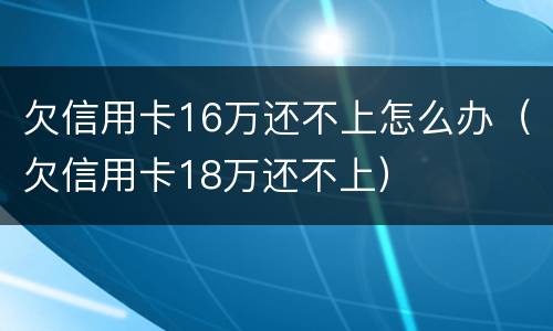 欠信用卡16万还不上怎么办（欠信用卡18万还不上）