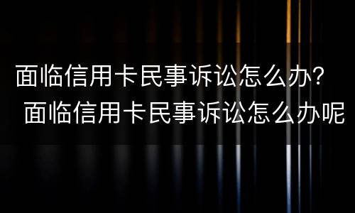 面临信用卡民事诉讼怎么办？ 面临信用卡民事诉讼怎么办呢