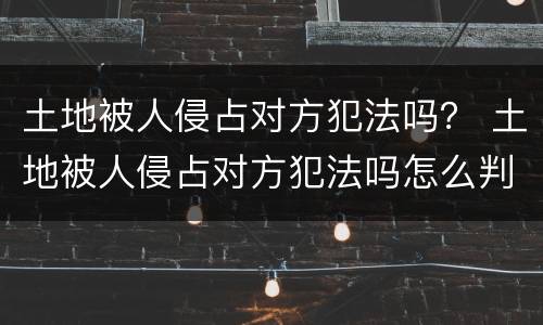 土地被人侵占对方犯法吗？ 土地被人侵占对方犯法吗怎么判