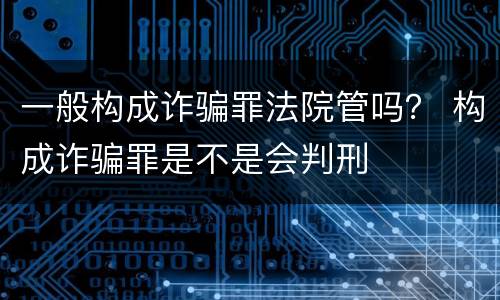 一般构成诈骗罪法院管吗？ 构成诈骗罪是不是会判刑