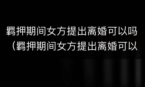 羁押期间女方提出离婚可以吗（羁押期间女方提出离婚可以吗知乎）