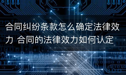合同纠纷条款怎么确定法律效力 合同的法律效力如何认定
