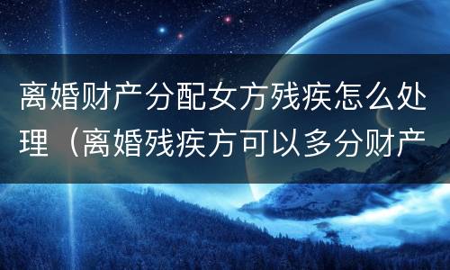 离婚财产分配女方残疾怎么处理（离婚残疾方可以多分财产吗）
