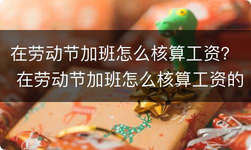 在劳动节加班怎么核算工资？ 在劳动节加班怎么核算工资的