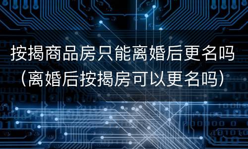 按揭商品房只能离婚后更名吗（离婚后按揭房可以更名吗）